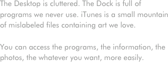 The Desktop is cluttered. The Dock is full of programs we never use. iTunes is a small mountain of mislabeled files containing art we love.

You can access the programs, the information, the photos, the whatever you want, more easily.

