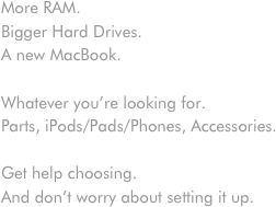 More RAM.
Bigger Hard Drives.
A new MacBook.

Whatever you’re looking for.
Parts, iPods/Pads/Phones, Accessories.

Get help choosing.
And don’t worry about setting it up.